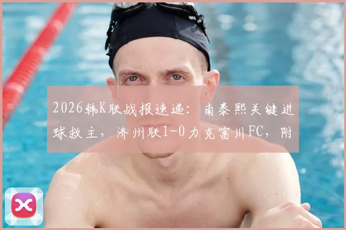 2026韩K联战报速递：南泰熙关键进球救主，济州联1-0力克富川FC，附全场回顾与战术解读