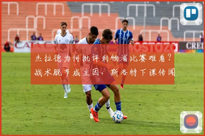 杰拉德为何批评利物浦比赛难看？战术脱节成主因，斯洛特下课传闻非空穴来风