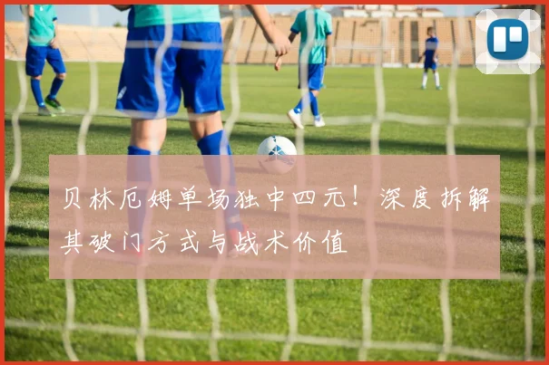 贝林厄姆单场独中四元！深度拆解其破门方式与战术价值