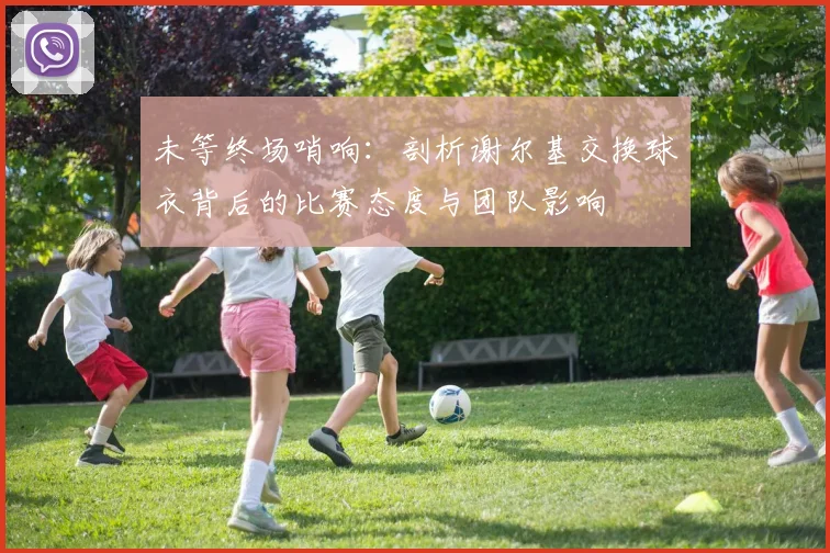 未等终场哨响：剖析谢尔基交换球衣背后的比赛态度与团队影响