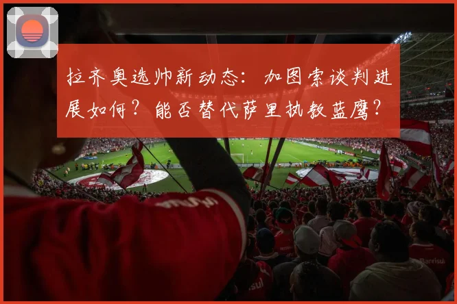 拉齐奥选帅新动态：加图索谈判进展如何？能否替代萨里执教蓝鹰？