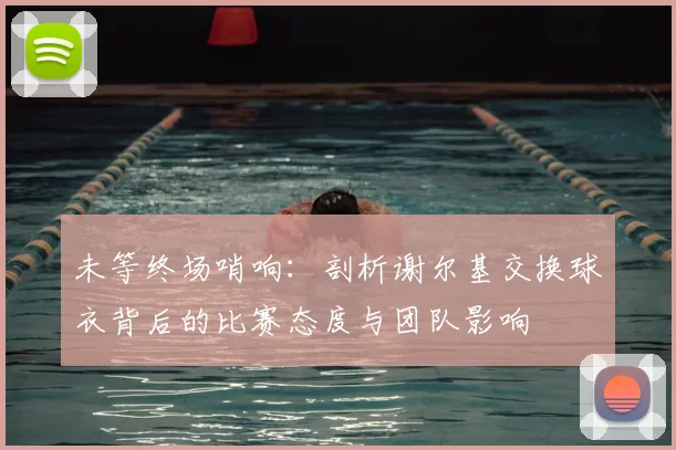 未等终场哨响：剖析谢尔基交换球衣背后的比赛态度与团队影响